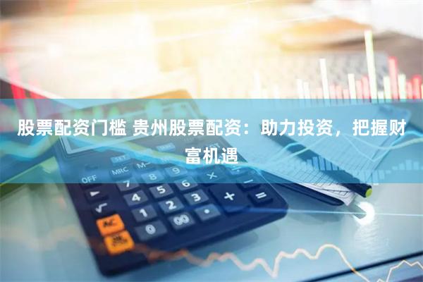 股票配资门槛 贵州股票配资：助力投资，把握财富机遇