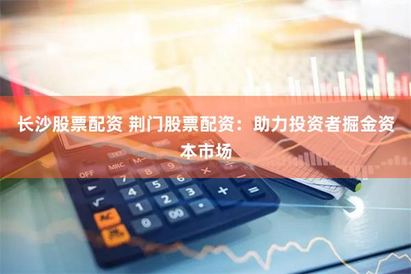 长沙股票配资 荆门股票配资：助力投资者掘金资本市场