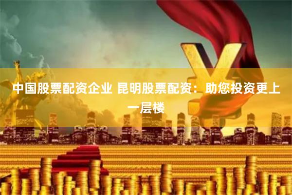 中国股票配资企业 昆明股票配资：助您投资更上一层楼
