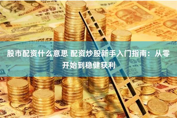 股市配资什么意思 配资炒股新手入门指南：从零开始到稳健获利