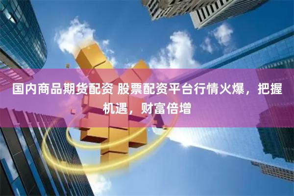 国内商品期货配资 股票配资平台行情火爆，把握机遇，财富倍增