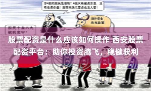 股票配资是什么应该如何操作 西安股票配资平台:助你投资腾飞,稳健获利