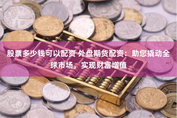 股票多少钱可以配资 外盘期货配资：助您撬动全球市场，实现财富增值