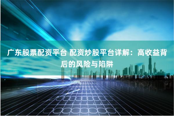 广东股票配资平台 配资炒股平台详解：高收益背后的风险与陷阱