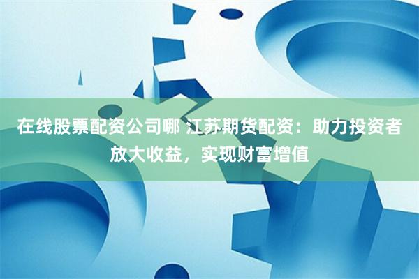 在线股票配资公司哪 江苏期货配资：助力投资者放大收益，实现财富增值
