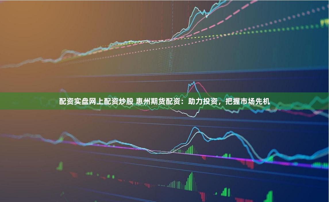 配资实盘网上配资炒股 惠州期货配资：助力投资，把握市场先机