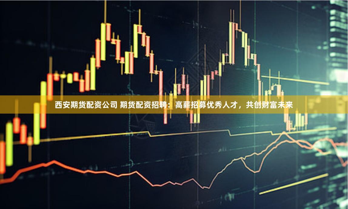 西安期货配资公司 期货配资招聘：高薪招募优秀人才，共创财富未来