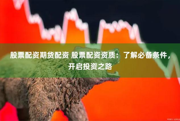 股票配资期货配资 股票配资资质：了解必备条件，开启投资之路
