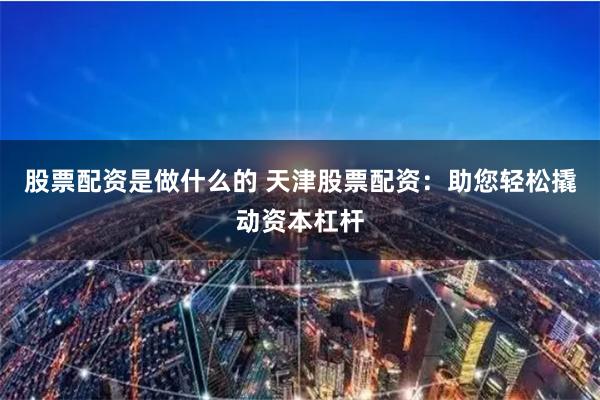 股票配资是做什么的 天津股票配资：助您轻松撬动资本杠杆