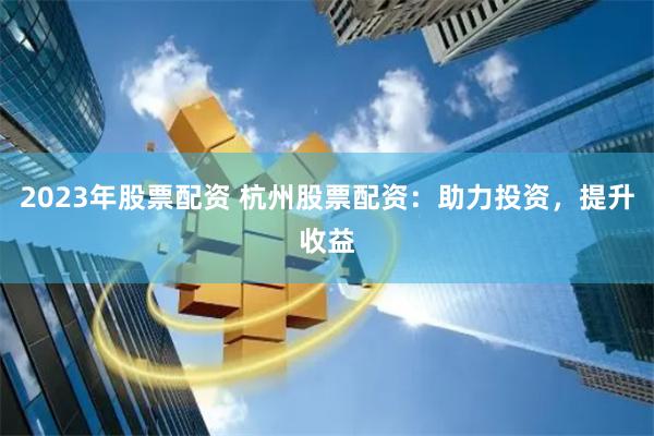 2023年股票配资 杭州股票配资：助力投资，提升收益