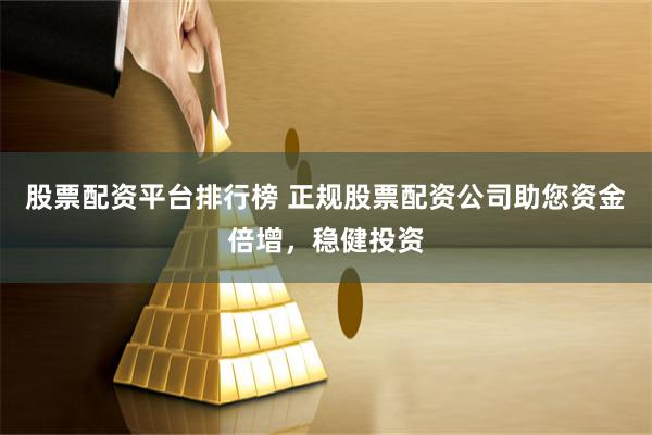 股票配资平台排行榜 正规股票配资公司助您资金倍增，稳健投资