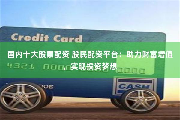国内十大股票配资 股民配资平台：助力财富增值，实现投资梦想