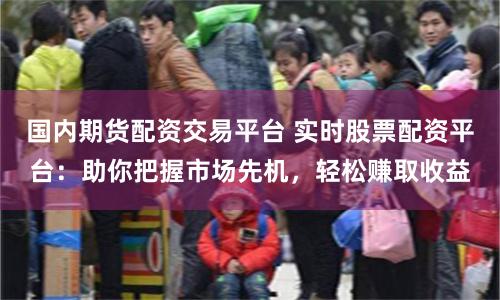 国内期货配资交易平台 实时股票配资平台：助你把握市场先机，轻松赚取收益