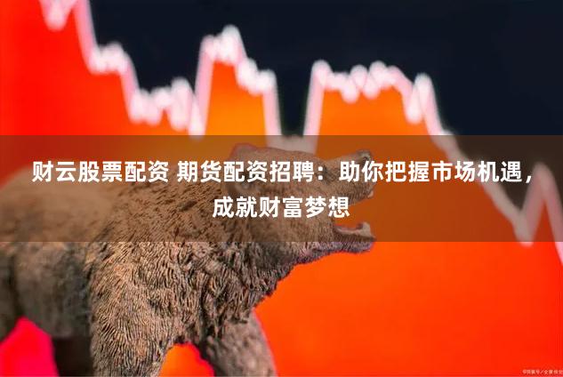 财云股票配资 期货配资招聘：助你把握市场机遇，成就财富梦想