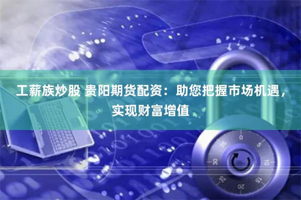 工薪族炒股 贵阳期货配资:助您把握市场机遇,实现财富增值