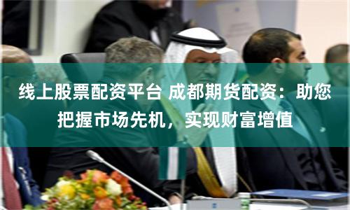 线上股票配资平台 成都期货配资：助您把握市场先机，实现财富增值